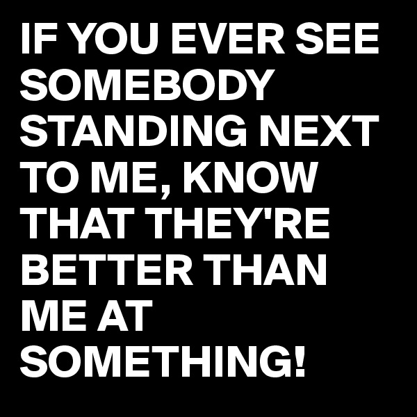 IF YOU EVER SEE SOMEBODY STANDING NEXT TO ME, KNOW THAT THEY'RE BETTER THAN ME AT SOMETHING!