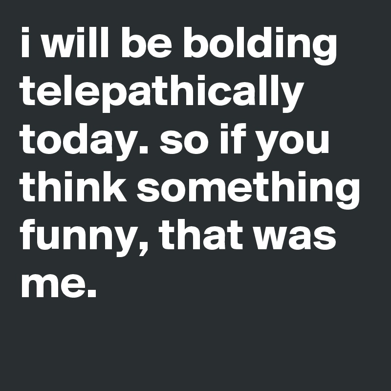 i will be bolding telepathically today. so if you think something funny, that was me.
