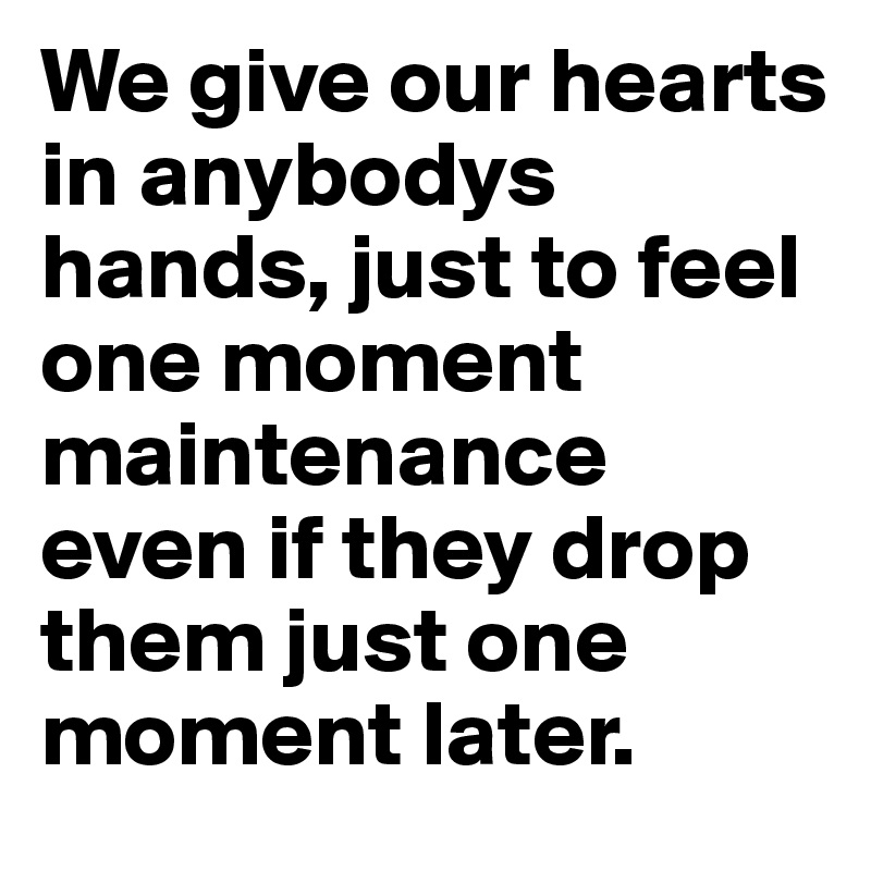 We give our hearts in anybodys hands, just to feel one moment  maintenance even if they drop them just one moment later. 