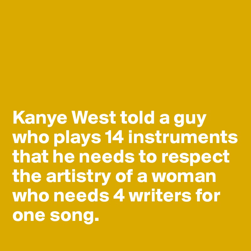 




Kanye West told a guy who plays 14 instruments that he needs to respect the artistry of a woman who needs 4 writers for one song. 