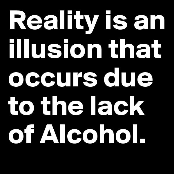 Reality is an illusion that occurs due to the lack of Alcohol.