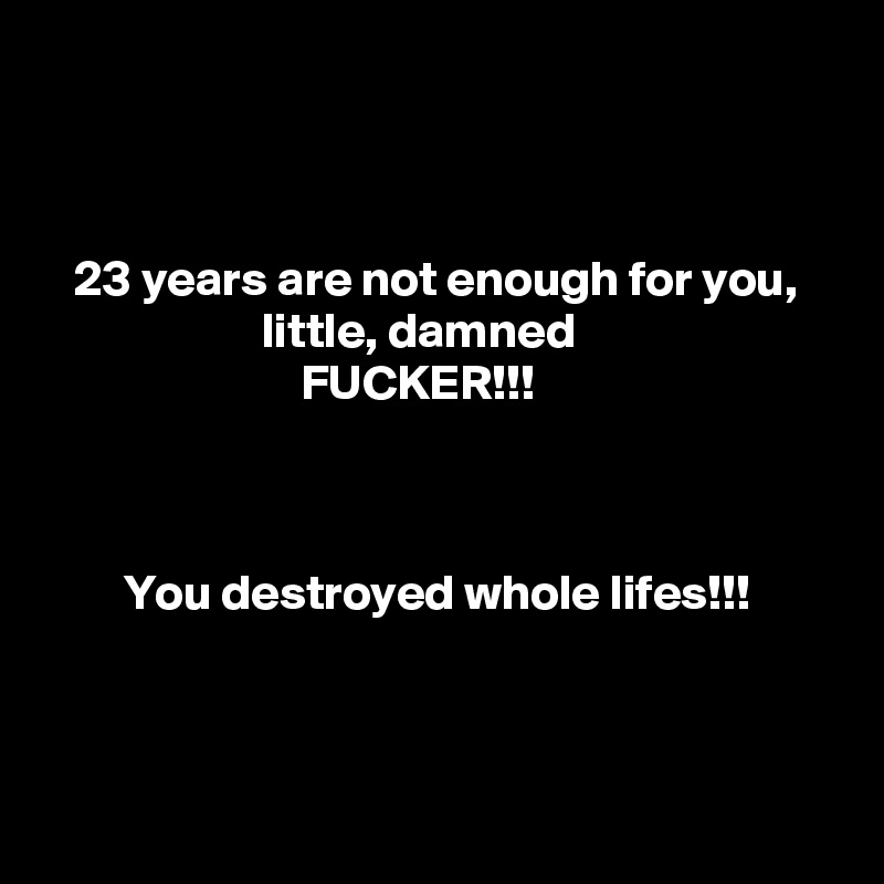 



   23 years are not enough for you,
                      little, damned
                          FUCKER!!!



        You destroyed whole lifes!!!



