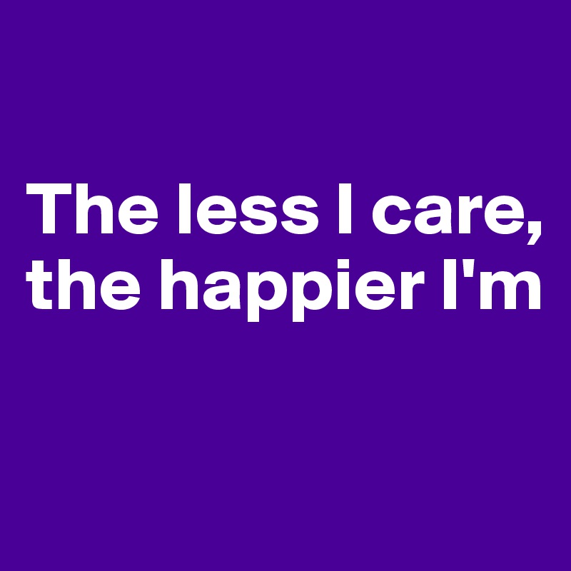 

The less I care,
the happier I'm
