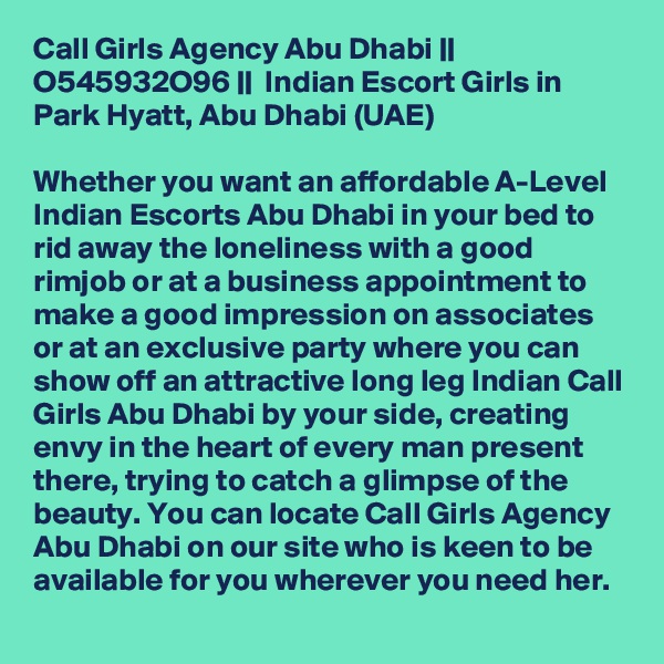 Call Girls Agency Abu Dhabi || O545932O96 ||  Indian Escort Girls in Park Hyatt, Abu Dhabi (UAE)

Whether you want an affordable A-Level Indian Escorts Abu Dhabi in your bed to rid away the loneliness with a good rimjob or at a business appointment to make a good impression on associates or at an exclusive party where you can show off an attractive long leg Indian Call Girls Abu Dhabi by your side, creating envy in the heart of every man present there, trying to catch a glimpse of the beauty. You can locate Call Girls Agency Abu Dhabi on our site who is keen to be available for you wherever you need her.