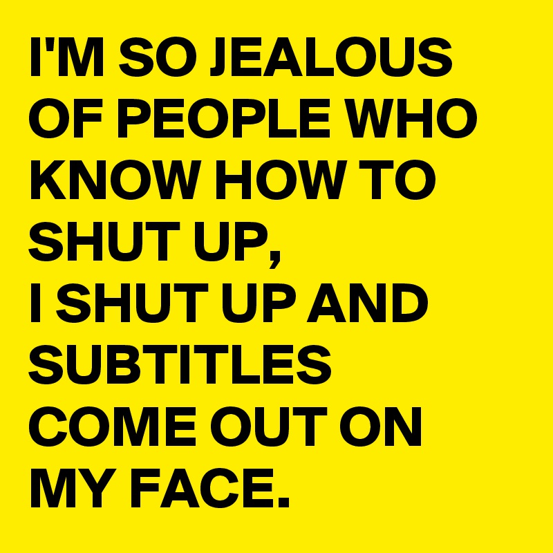 I'M SO JEALOUS OF PEOPLE WHO KNOW HOW TO SHUT UP, 
I SHUT UP AND SUBTITLES COME OUT ON MY FACE.