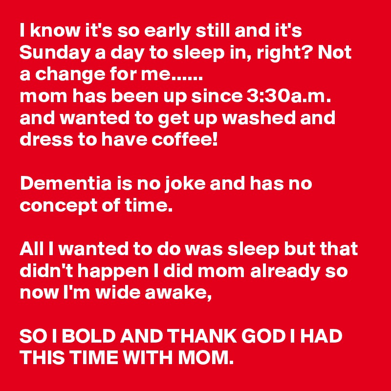 I know it's so early still and it's Sunday a day to sleep in, right? Not a change for me......
mom has been up since 3:30a.m. and wanted to get up washed and dress to have coffee! 

Dementia is no joke and has no concept of time.

All I wanted to do was sleep but that didn't happen I did mom already so now I'm wide awake,

SO I BOLD AND THANK GOD I HAD THIS TIME WITH MOM. 