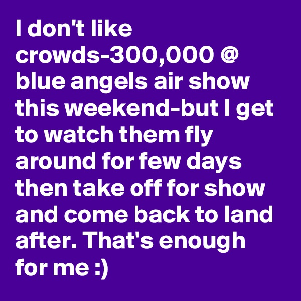 I don't like crowds-300,000 @ blue angels air show this weekend-but I get to watch them fly around for few days then take off for show and come back to land after. That's enough for me :)
