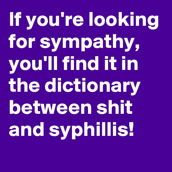 If you're looking for sympathy, you'll find it in the dictionary between shit and syphillis!