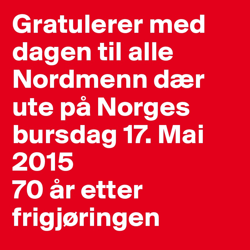Gratulerer med dagen til alle Nordmenn dær ute på Norges bursdag 17. Mai 2015 
70 år etter frigjøringen 