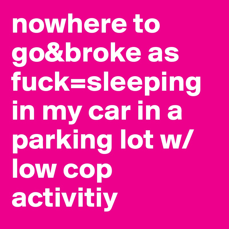 nowhere to go&broke as fuck=sleeping in my car in a parking lot w/low cop activitiy