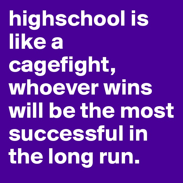 highschool is like a cagefight, whoever wins will be the most successful in the long run.