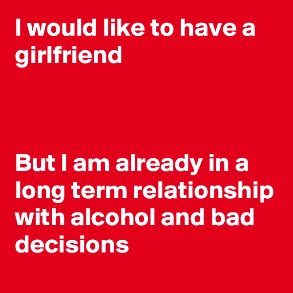 I would like to have a girlfriend 



But I am already in a long term relationship with alcohol and bad decisions 