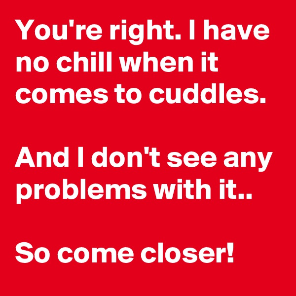 You're right. I have no chill when it comes to cuddles. 

And I don't see any problems with it..

So come closer!