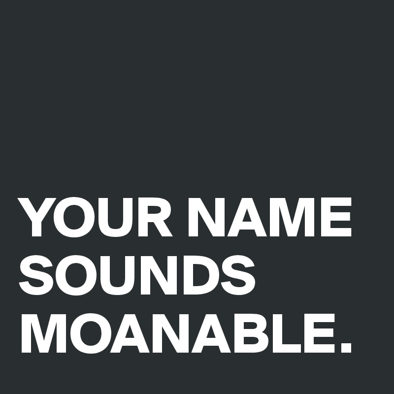


YOUR NAME SOUNDS MOANABLE.