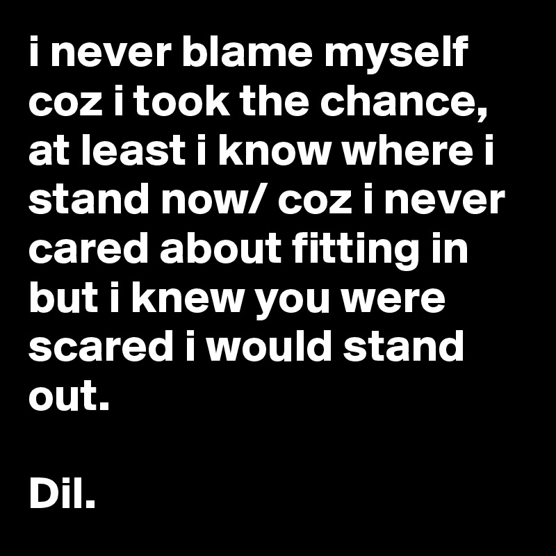 i never blame myself coz i took the chance, at least i know where i stand now/ coz i never cared about fitting in but i knew you were scared i would stand out. 

Dil.