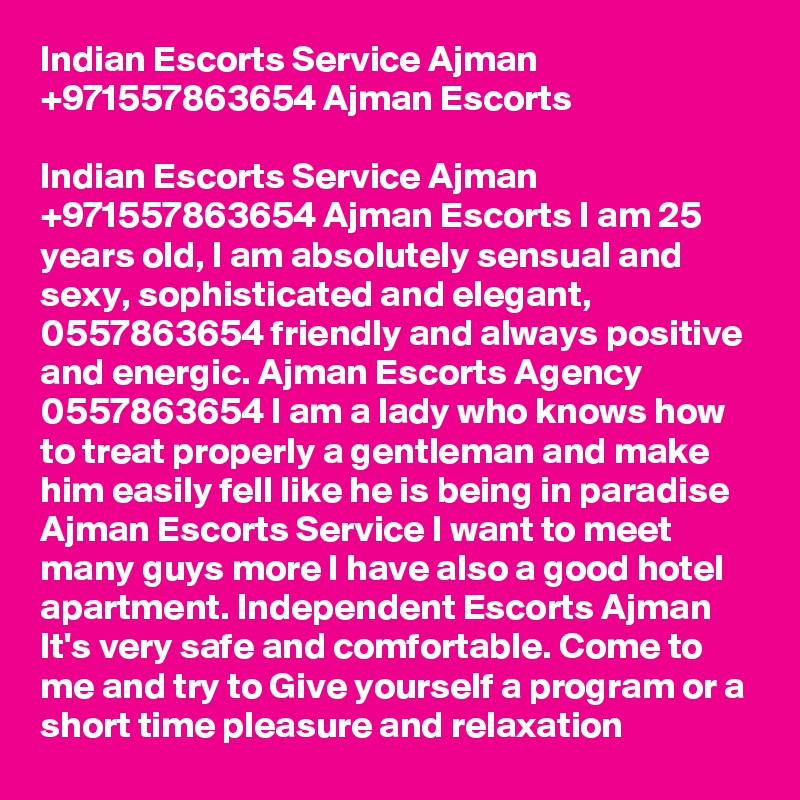 Indian Escorts Service Ajman +971557863654 Ajman Escorts

Indian Escorts Service Ajman +971557863654 Ajman Escorts I am 25 years old, I am absolutely sensual and sexy, sophisticated and elegant, 0557863654 friendly and always positive and energic. Ajman Escorts Agency 0557863654 I am a lady who knows how to treat properly a gentleman and make him easily fell like he is being in paradise Ajman Escorts Service I want to meet many guys more I have also a good hotel apartment. Independent Escorts Ajman It's very safe and comfortable. Come to me and try to Give yourself a program or a short time pleasure and relaxation