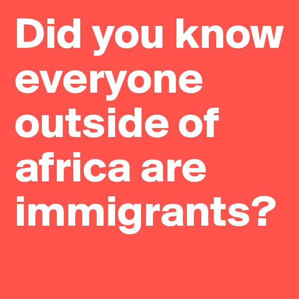Did you know everyone outside of africa are immigrants?