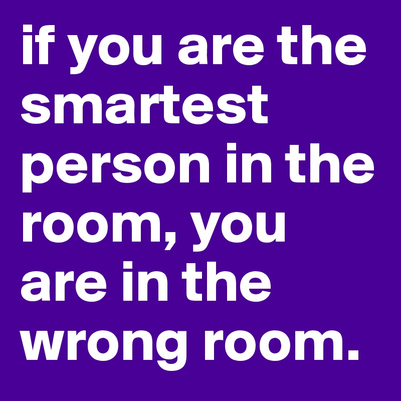 if you are the smartest person in the room, you are in the wrong room.