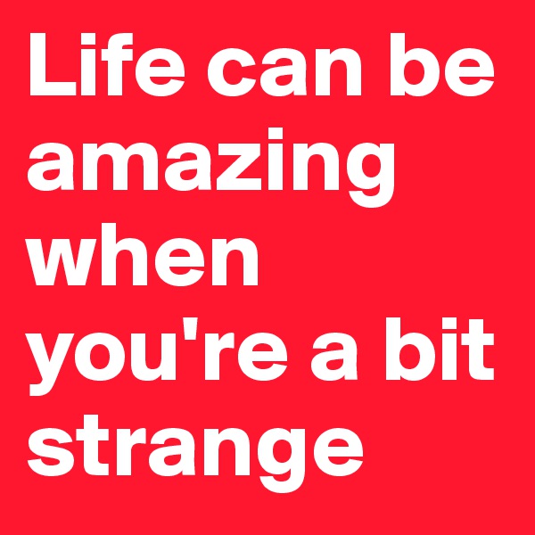 Life can be amazing when you're a bit strange