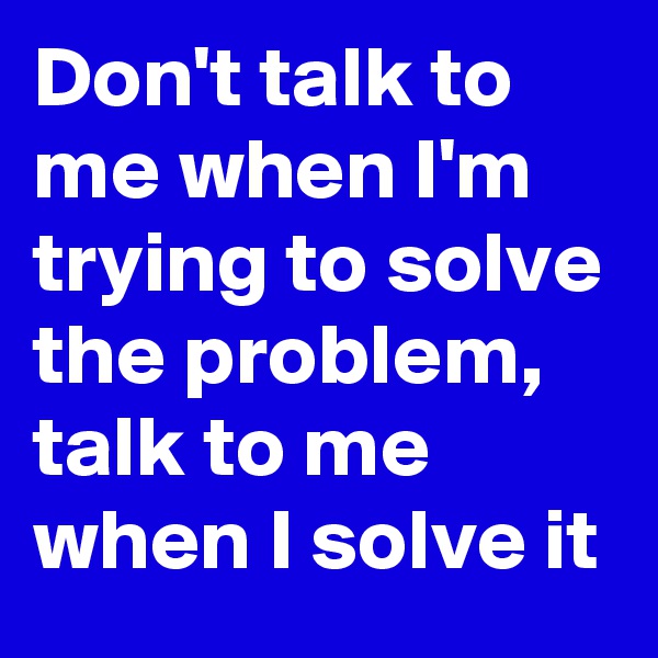 Don't talk to me when I'm trying to solve the problem,  talk to me when I solve it 
