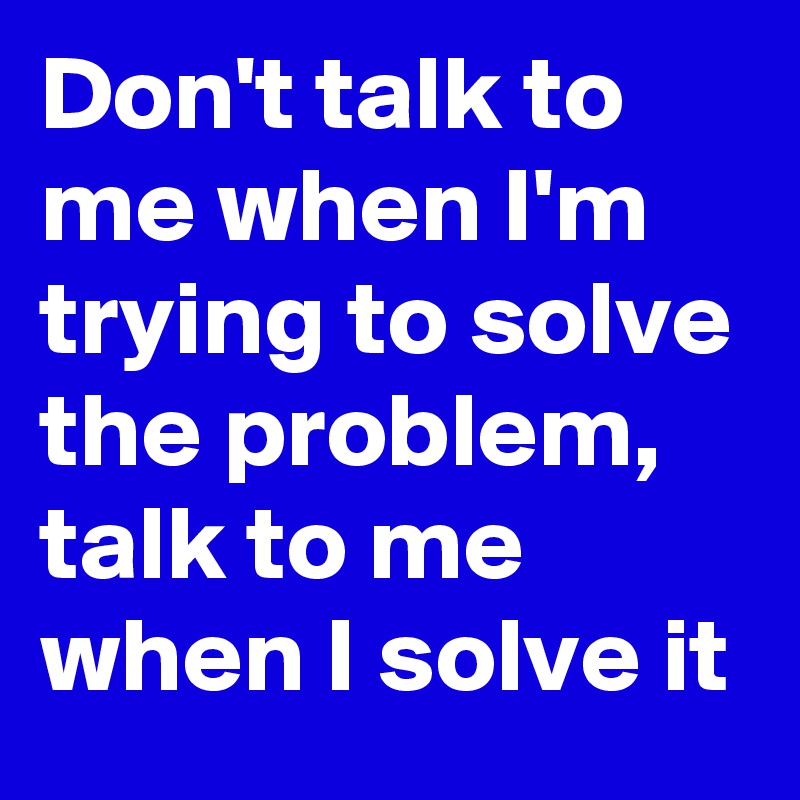 Don't talk to me when I'm trying to solve the problem,  talk to me when I solve it 