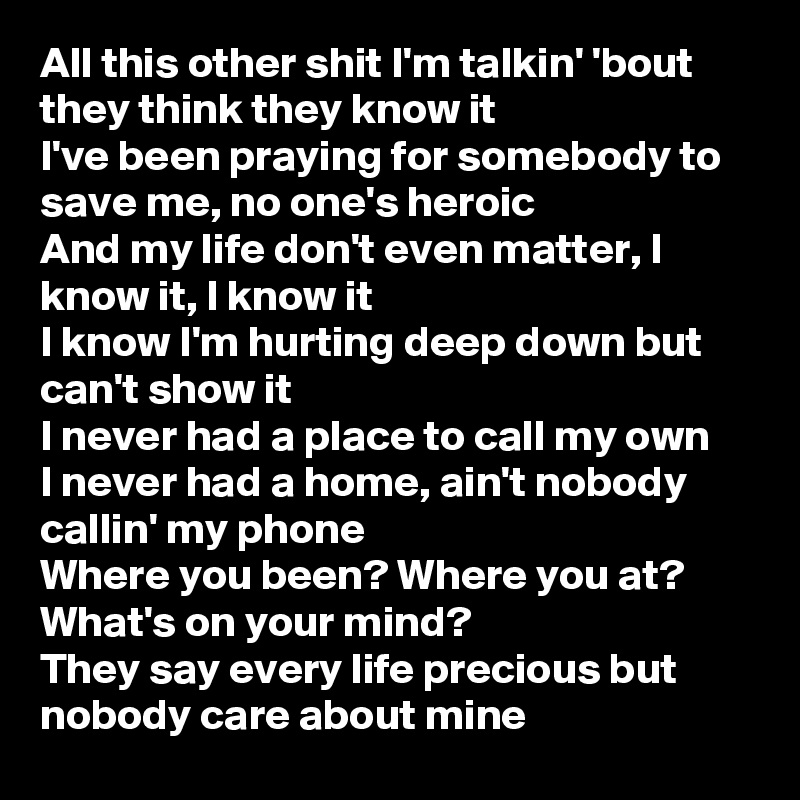 All this other shit I'm talkin' 'bout they think they know it
I've been praying for somebody to save me, no one's heroic
And my life don't even matter, I know it, I know it
I know I'm hurting deep down but can't show it
I never had a place to call my own
I never had a home, ain't nobody callin' my phone
Where you been? Where you at? What's on your mind?
They say every life precious but nobody care about mine