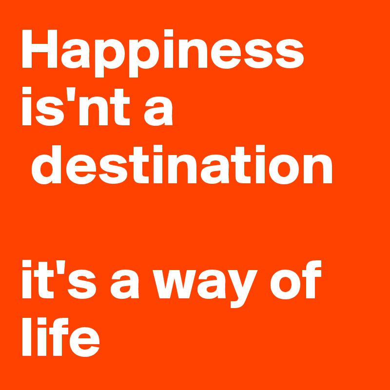 Happiness   is'nt a 
 destination

it's a way of life