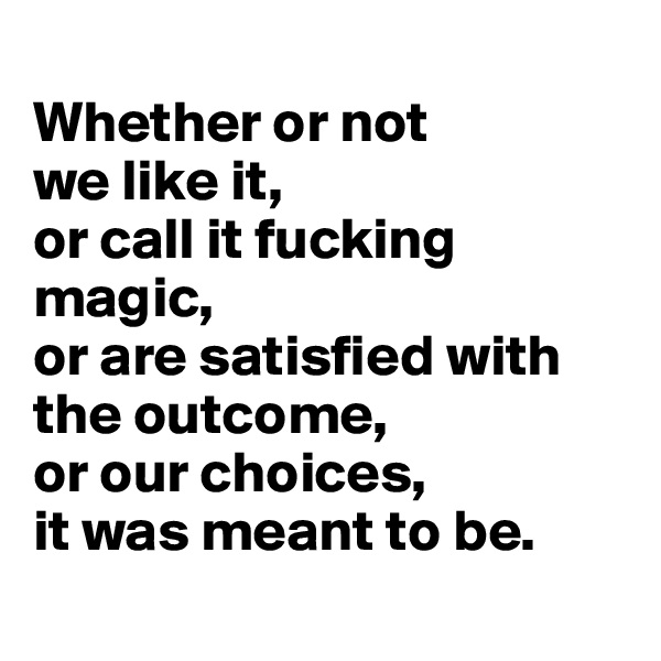 
Whether or not 
we like it, 
or call it fucking magic, 
or are satisfied with the outcome, 
or our choices, 
it was meant to be.
