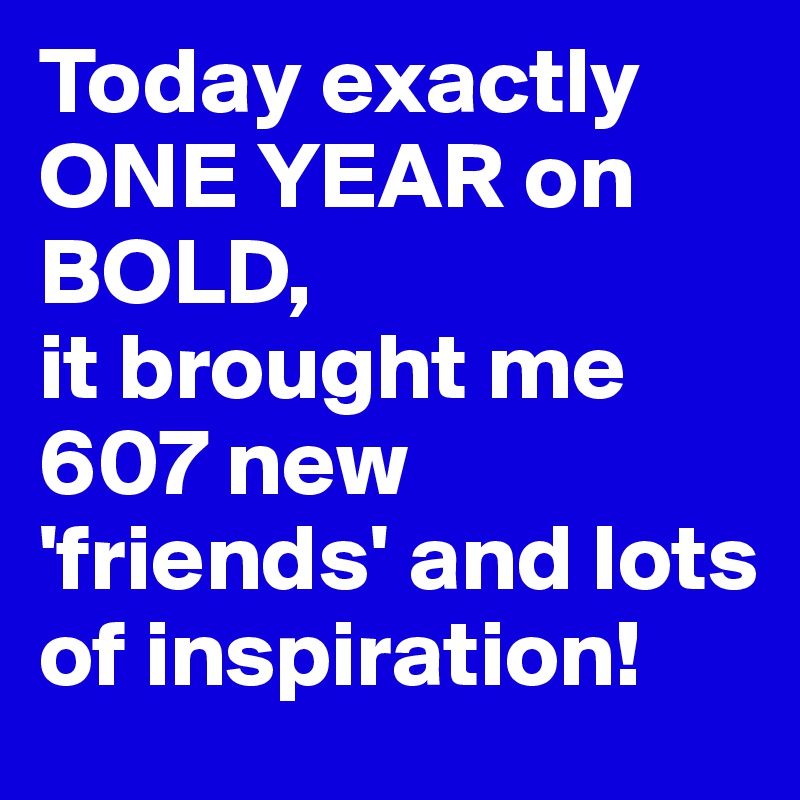 Today exactly ONE YEAR on BOLD, 
it brought me 607 new 'friends' and lots of inspiration!