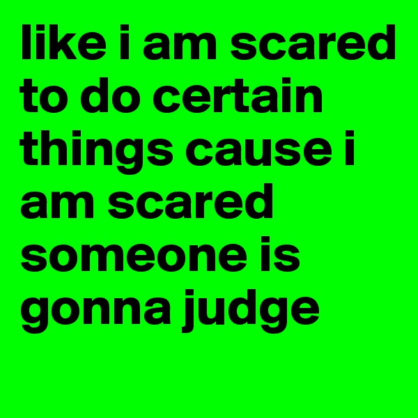 like i am scared to do certain things cause i am scared someone is gonna judge 