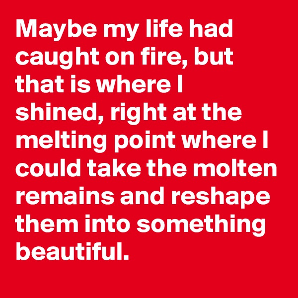 Maybe my life had caught on fire, but that is where I shined, right at the melting point where I could take the molten remains and reshape them into something beautiful. 