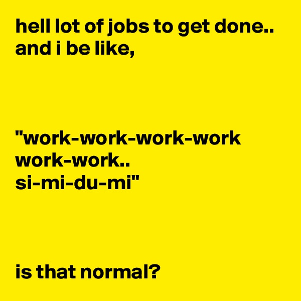 hell lot of jobs to get done..
and i be like,



"work-work-work-work
work-work..
si-mi-du-mi"



is that normal?