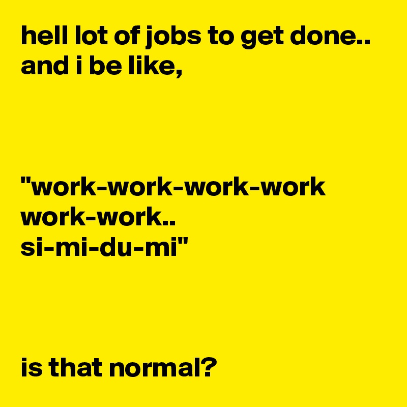 hell lot of jobs to get done..
and i be like,



"work-work-work-work
work-work..
si-mi-du-mi"



is that normal?