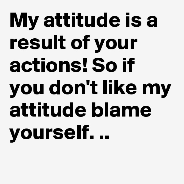 My attitude is a result of your actions! So if you don't like my attitude blame yourself. ..
