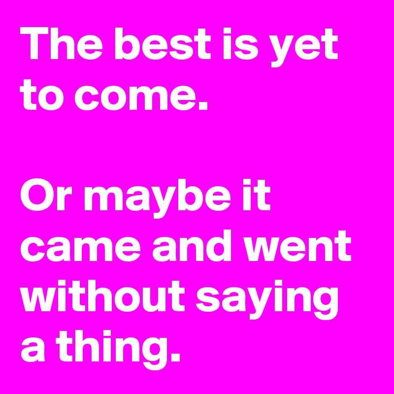 The best is yet to come. 

Or maybe it came and went without saying a thing.