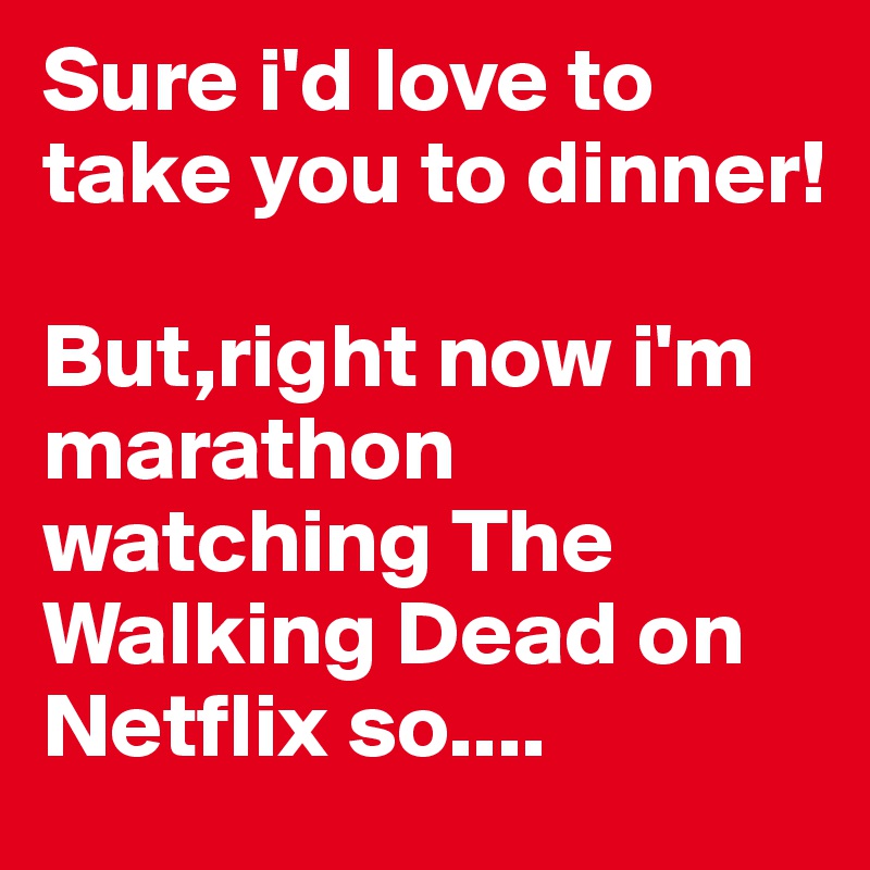 Sure i'd love to take you to dinner!

But,right now i'm marathon watching The Walking Dead on Netflix so....