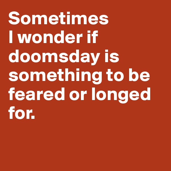 Sometimes 
I wonder if doomsday is something to be feared or longed for.

