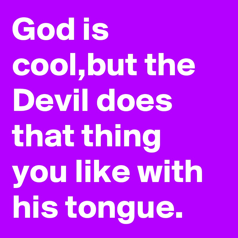 God is cool,but the Devil does that thing you like with his tongue.