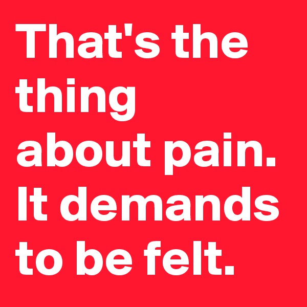 That's the thing about pain. It demands to be felt.