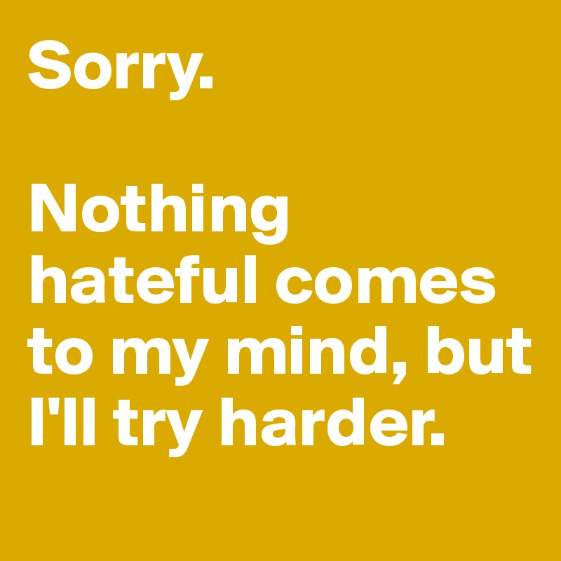 Sorry. 

Nothing hateful comes to my mind, but I'll try harder. 