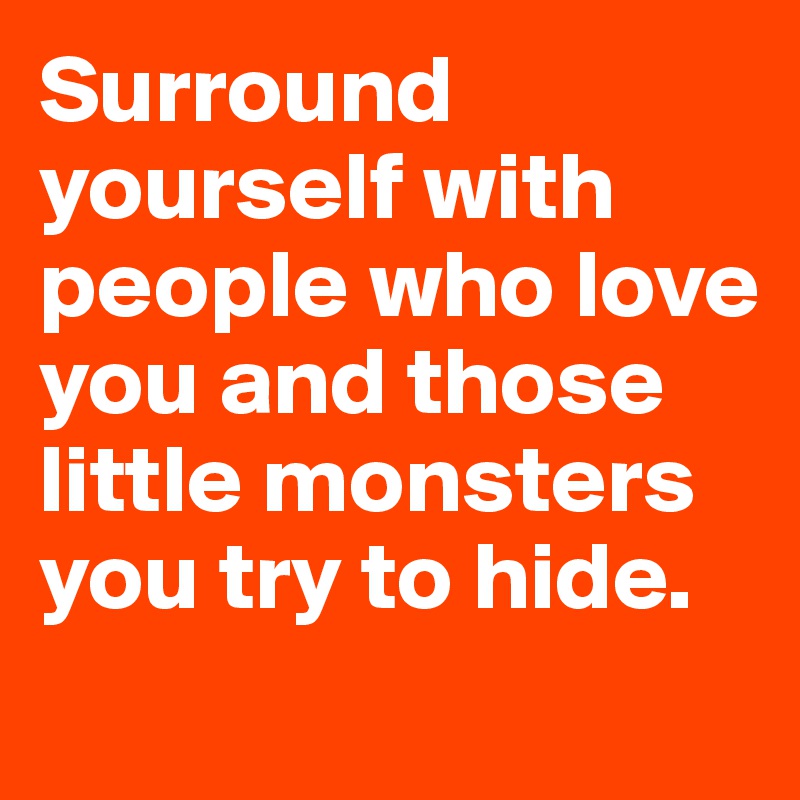 Surround yourself with people who love you and those little monsters you try to hide. 
