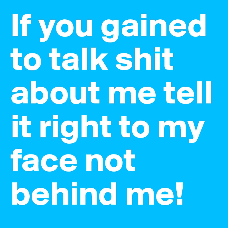 If you gained to talk shit about me tell it right to my face not behind me!