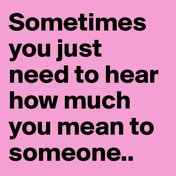 Sometimes you just need to hear how much you mean to someone..