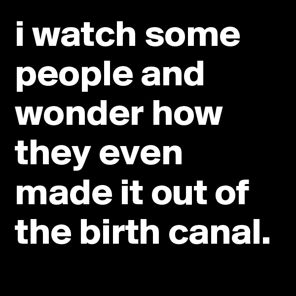 i watch some people and wonder how they even made it out of the birth canal.