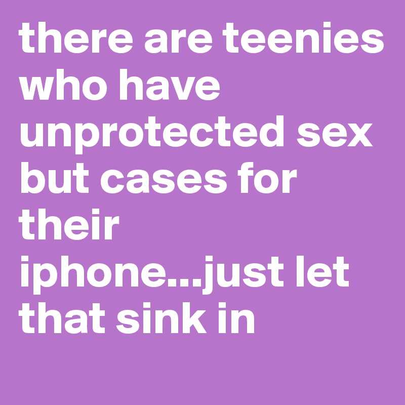 there are teenies who have unprotected sex but cases for their iphone...just let that sink in
