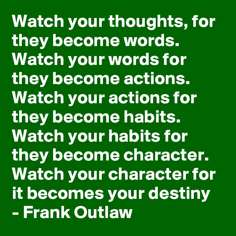 Watch your thoughts, for they become words. Watch your words for they become actions. Watch your actions for they become habits. Watch your habits for they become character. Watch your character for it becomes your destiny - Frank Outlaw