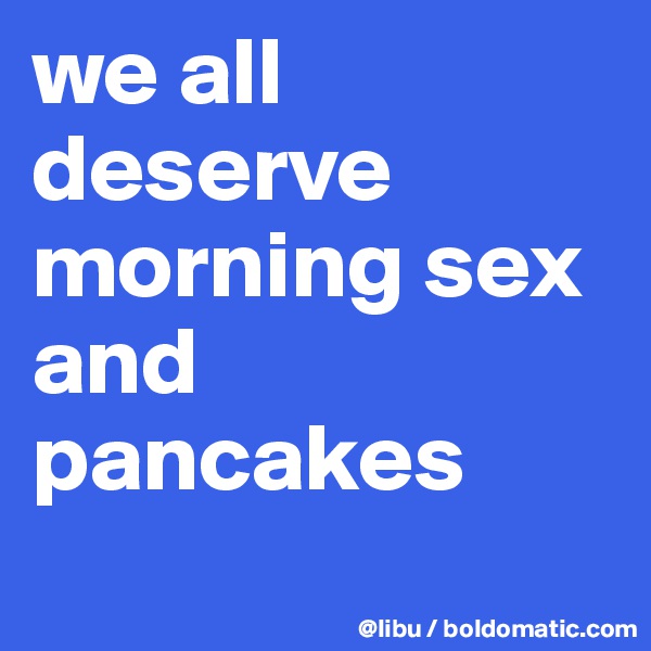 we all deserve morning sex 
and pancakes
