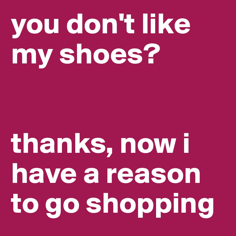 you don't like my shoes? 


thanks, now i have a reason to go shopping 