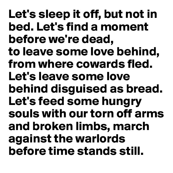 Let's sleep it off, but not in bed. Let's find a moment before we're dead, 
to leave some love behind, 
from where cowards fled. Let's leave some love behind disguised as bread. Let's feed some hungry souls with our torn off arms and broken limbs, march against the warlords before time stands still.