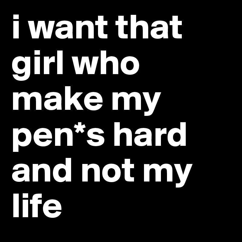 i want that girl who make my pen*s hard and not my life
